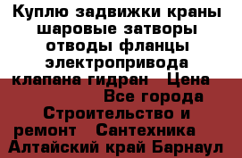 Куплю задвижки краны шаровые затворы отводы фланцы электропривода клапана гидран › Цена ­ 1 500 000 - Все города Строительство и ремонт » Сантехника   . Алтайский край,Барнаул г.